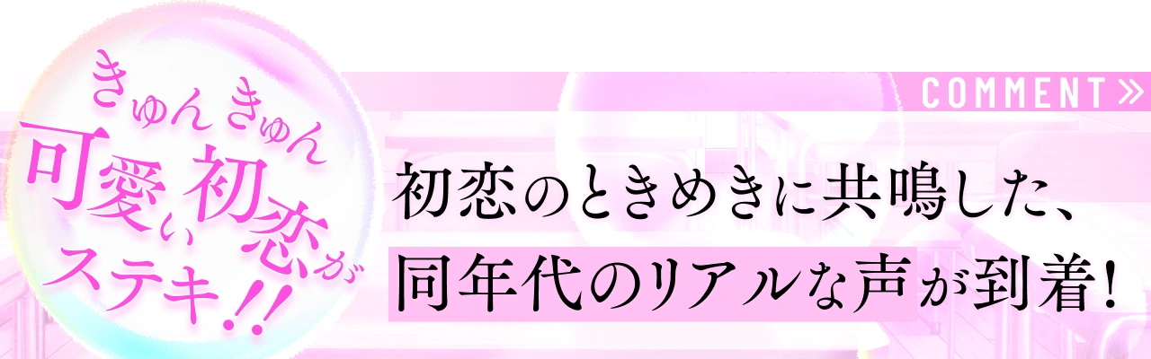 COMMENT 初恋のときめきに共鳴した、リアルな声がこちら…！